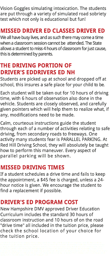 
Vision Goggles simulating intoxication. The students are put through a variety of simulated road sobriety test which not only is educational but fun! MISSED DRIVER ED CLASSES DRIVER ED
We all have busy lives, and as such there may come a time when a classroom session cannot be attended. The State allows a student to miss 4 hours of classroom for just cause, this is determined by parents. THE DRIVING PORTION OF DRIVER'S EDDRIVERS ED NH
Students are picked up at school and dropped off at school, this insures a safe place for your child to be.
Each student will be taken out for 10 hours of driving time, with 6 hours of observation also done in the vehicle. Students are closely observed, and carefully given pointers which will help them to realize what, if any, modifications need to be made.
Calm, courteous instructions guide the student through each of a number of activities relating to safe driving, from secondary roads to freeways. One activity many students fear is PARALLEL PARKING. At Red Hill Driving School, they will absolutely be taught how to perform this maneuver. Every aspect of parallel parking will be shown. MISSED DRIVING TIMES
If a student schedules a drive time and fails to keep the appointment, a $45 fee is charged, unless a 24-hour notice is given. We encourage the student to find a replacement if possible. DRIVER'S ED PROGRAM COST New Hampshire DMV approved Driver Education Curriculum includes the standard 30 hours of classroom instruction and 10 hours of on the road "drive time" all included in the tuition price, please check the school location of your choice for the tuition price.
Red Hill Driving School, Redhill Driving School, driving school, driver education New Hampshire, driver education NH, driving schools Moultonborough NH, driving schools Center Harbor NH, driving schools Meredith NH, driver's ed meredith, driver's ed moultonborough academy, Karel Crawford, RedHill Driving School, student driver, teen drivers, teenage driver, RedHill Driving School, Driver Education in Moultonborough NH, Center Harbor NH, Meredith NH, Red Hill, Inter-Lakes Regional School, driving schools meredith, driving schools meredith nh, driving schools center harbor, driver education inter-lakes, driving lessons, driving courses, driver's ed, driving schools, driving instructors, learn to drive, teen driving schools, teenage driving, driving academy, car driving lessons, driving license, local driving school, driving classes, student driving lessons, private driving lessons