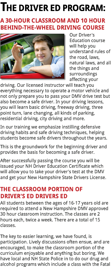 THE DRIVER ED PROGRAM:
A 30-HOUR CLASSROOM AND 10 HOUR BEHIND-THE-WHEEL DRIVING COURSE
﷯Our Driver's Education course will help you understand rules of the road, laws, natural laws, and all the things and surroundings affecting your driving. Our licensed instructor will teach you everything necessary to operate a motor vehicle and not only prepare you to pass your DMV drive test but also become a safe driver. In your driving lessons, you will learn basic driving, freeway driving, three point turn, lane changing, all kinds of parking, residential driving, city driving and more.
In our training we emphasize instilling defensive driving habits and safe driving techniques, helping students become safe drivers throughout the years.
This is the groundwork for the beginning driver and provides the basis for becoming a safe driver.
After successfully passing the course you will be issued your NH Driver Education Certificate which will allow you to take your driver's test at the DMV and get your New Hampshire State Drivers License. THE CLASSROOM PORTION OF DRIVER'S ED DRIVERS ED
All students between the ages of 16-17 years old are required to attend a New Hampshire DMV approved 30 hour classroom instruction. The classes are 2 hours each, twice a week. There are a total of 15 classes. The key to easier learning, we have found, is participation. Lively discussions often ensue, and are encouraged, to make the classroom portion of the curriculum enjoyable and anything but boring. We have local and NH State Police in to do our drug and
alcohol programs which include a class with the Fatal 