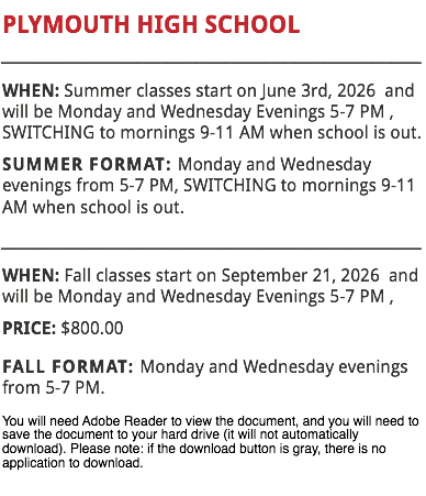 PLYMOUTH HIGH SCHOOL
___________________________________________
WHEN: Summer classes start on June 3rd, 2026 and will be Monday and Wednesday Evenings 5-7 PM , SWITCHING to mornings 9-11 AM when school is out.
SUMMER FORMAT: Monday and Wednesday evenings from 5-7 PM, SWITCHING to mornings 9-11 AM when school is out.
___________________________________________
WHEN: Fall classes start on September 21, 2026 and will be Monday and Wednesday Evenings 5-7 PM , PRICE: $800.00
FALL FORMAT: Monday and Wednesday evenings from 5-7 PM.
You will need Adobe Reader to view the document, and you will need to save the document to your hard drive (it will not automatically download). Please note: if the download button is gray, there is no application to download.