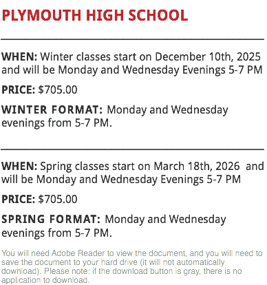 PLYMOUTH HIGH SCHOOL
___________________________________________
WHEN: Winter classes start on December 10th, 2025 and will be Monday and Wednesday Evenings 5-7 PM PRICE: $705.00
WINTER FORMAT: Monday and Wednesday evenings from 5-7 PM.
___________________________________________
WHEN: Spring classes start on March 18th, 2026 and will be Monday and Wednesday Evenings 5-7 PM PRICE: $705.00
SPRING FORMAT: Monday and Wednesday evenings from 5-7 PM.
You will need Adobe Reader to view the document, and you will need to save the document to your hard drive (it will not automatically download). Please note: if the download button is gray, there is no application to download.