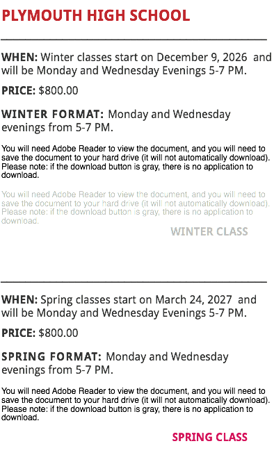 PLYMOUTH HIGH SCHOOL
___________________________________________
WHEN: Winter classes start on December 9, 2026 and will be Monday and Wednesday Evenings 5-7 PM.
PRICE: $800.00
WINTER FORMAT: Monday and Wednesday evenings from 5-7 PM.
You will need Adobe Reader to view the document, and you will need to save the document to your hard drive (it will not automatically download). Please note: if the download button is gray, there is no application to download.
You will need Adobe Reader to view the document, and you will need to save the document to your hard drive (it will not automatically download). Please note: if the download button is gray, there is no application to download. WINTER CLASS ___________________________________________
WHEN: Spring classes start on March 24, 2027 and will be Monday and Wednesday Evenings 5-7 PM.
PRICE: $800.00
SPRING FORMAT: Monday and Wednesday evenings from 5-7 PM.
You will need Adobe Reader to view the document, and you will need to save the document to your hard drive (it will not automatically download). Please note: if the download button is gray, there is no application to download. SPRING CLASS
