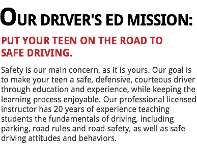 OUR DRIVER'S ED MISSION:
PUT YOUR TEEN ON THE ROAD TO
SAFE DRIVING. Safety is our main concern, as it is yours. Our goal is to make your teen a safe, defensive, courteous driver through education and experience, while keeping the learning process enjoyable. Our professional licensed instructor has 20 years of experience teaching students the fundamentals of driving, including parking, road rules and road safety, as well as safe driving attitudes and behaviors. 